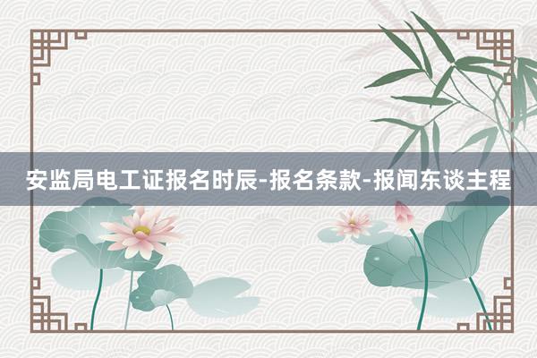 安监局电工证报名时辰-报名条款-报闻东谈主程