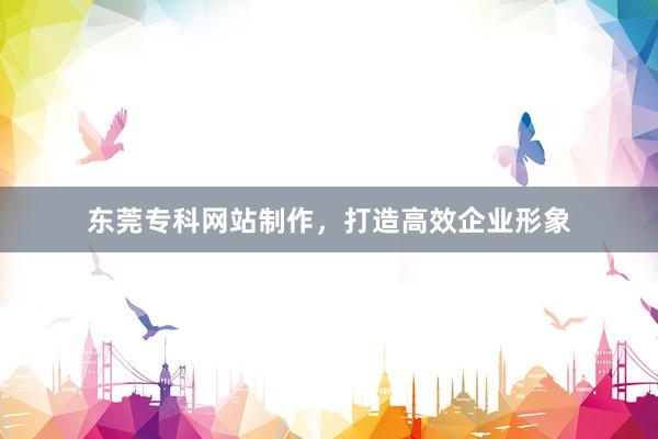 东莞专科网站制作，打造高效企业形象