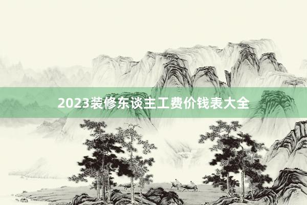 2023装修东谈主工费价钱表大全